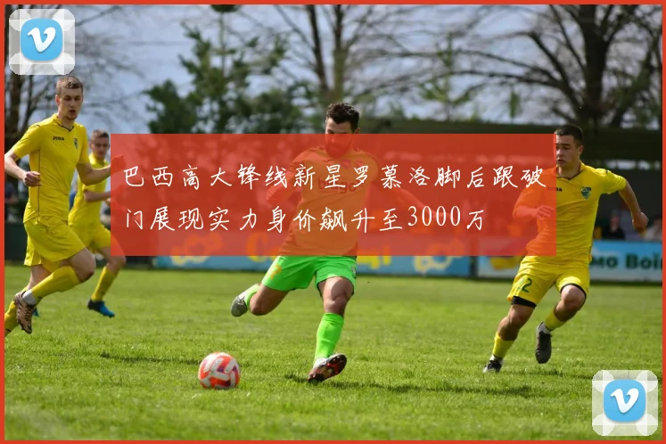 巴西高大锋线新星罗慕洛脚后跟破门展现实力身价飙升至3000万