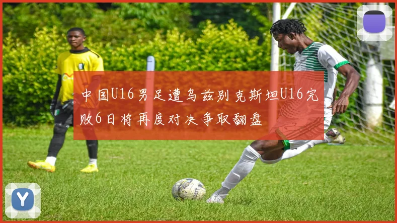 中国U16男足遭乌兹别克斯坦U16完败6日将再度对决争取翻盘