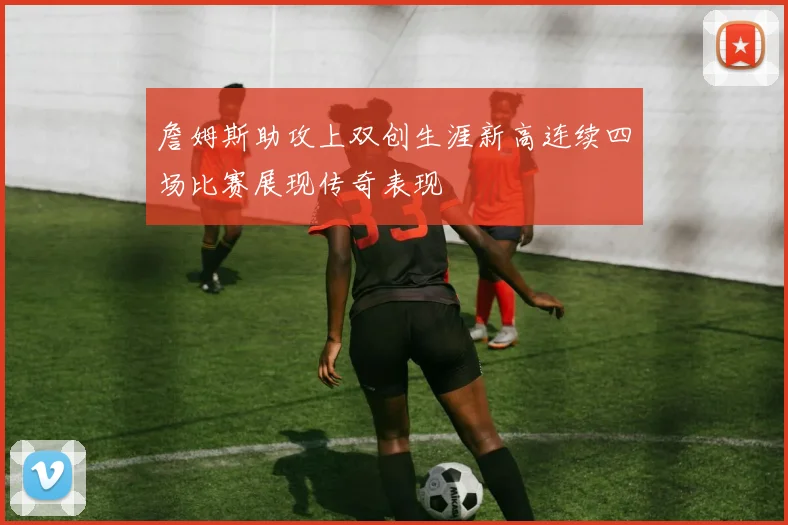 詹姆斯助攻上双创生涯新高连续四场比赛展现传奇表现