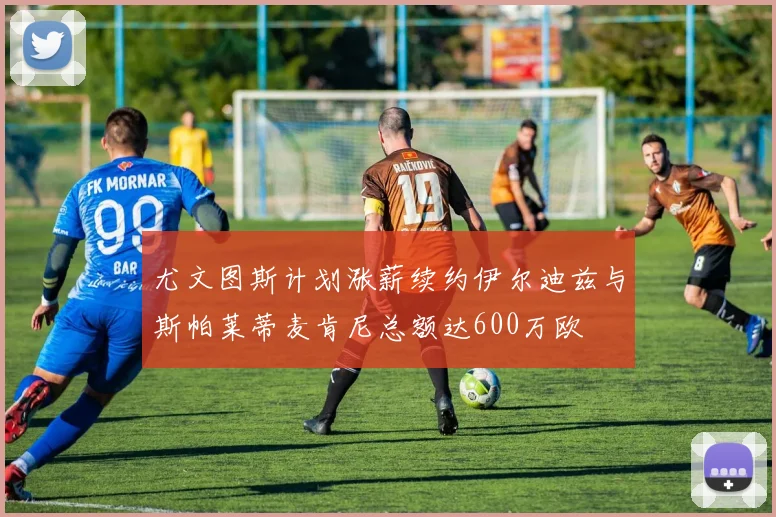 尤文图斯计划涨薪续约伊尔迪兹与斯帕莱蒂麦肯尼总额达600万欧