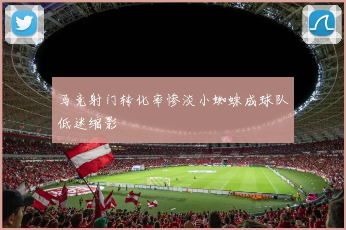 马竞射门转化率惨淡小蜘蛛成球队低迷缩影