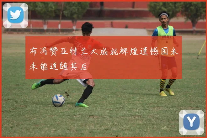 布冯赞亚特兰大成就辉煌遗憾国米未能追随其后