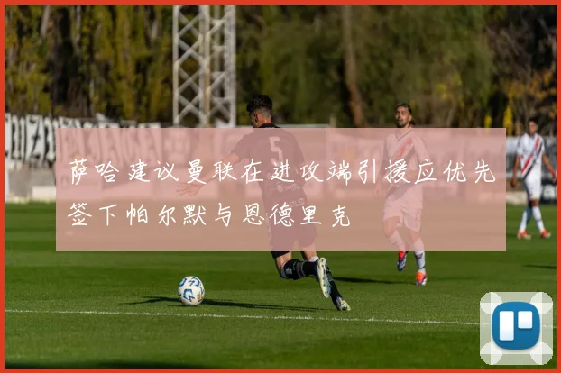 萨哈建议曼联在进攻端引援应优先签下帕尔默与恩德里克