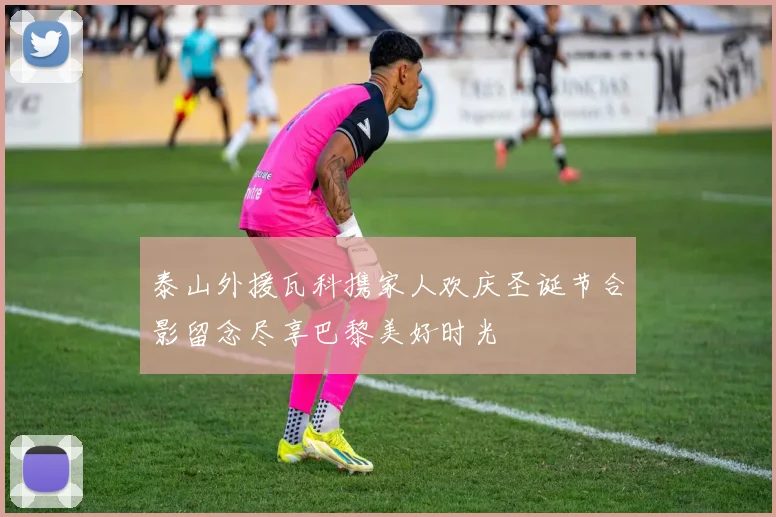 泰山外援瓦科携家人欢庆圣诞节合影留念尽享巴黎美好时光