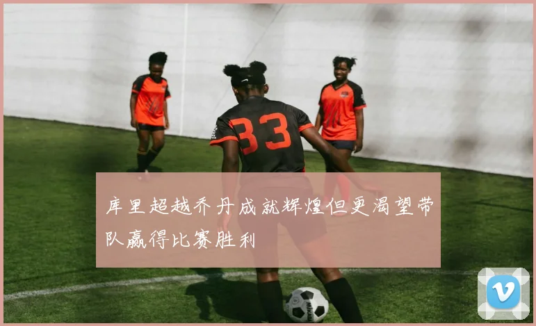 库里超越乔丹成就辉煌但更渴望带队赢得比赛胜利