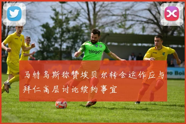 马特乌斯称赞埃贝尔转会运作应与拜仁高层讨论续约事宜