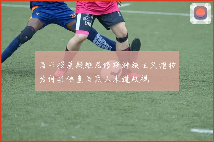 马卡报质疑维尼修斯种族主义指控为何其他皇马黑人未遭歧视