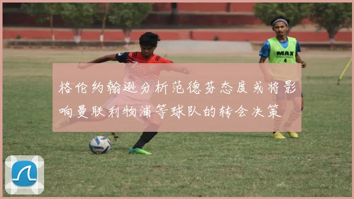 格伦约翰逊分析范德芬态度或将影响曼联利物浦等球队的转会决策