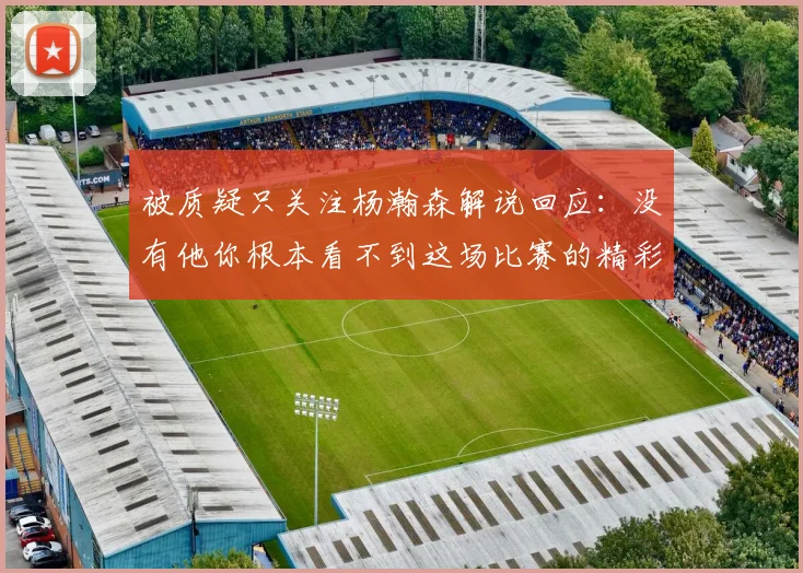 被质疑只关注杨瀚森解说回应：没有他你根本看不到这场比赛的精彩