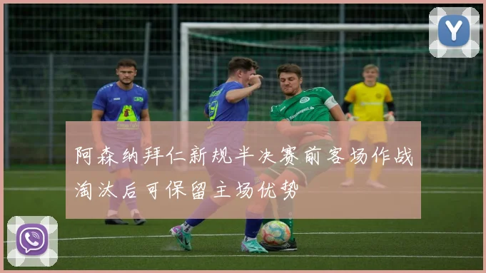 阿森纳拜仁新规半决赛前客场作战淘汰后可保留主场优势