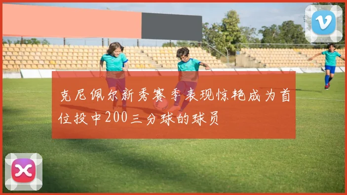 克尼佩尔新秀赛季表现惊艳成为首位投中200三分球的球员