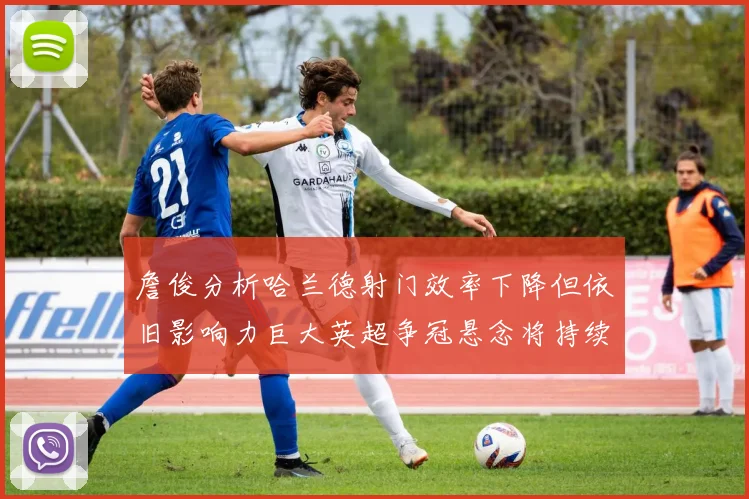 詹俊分析哈兰德射门效率下降但依旧影响力巨大英超争冠悬念将持续至五月