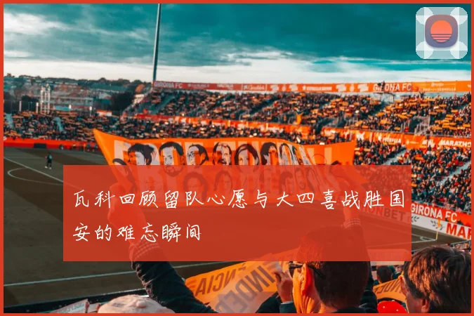 瓦科回顾留队心愿与大四喜战胜国安的难忘瞬间