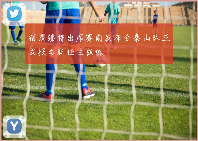 宿茂臻将出席赛前发布会泰山队正式报名新任主教练