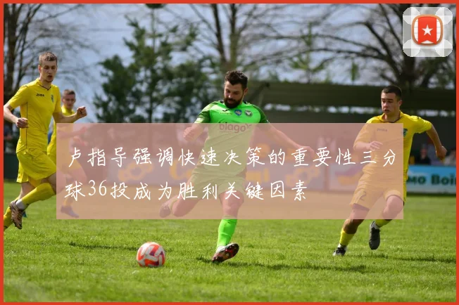 卢指导强调快速决策的重要性三分球36投成为胜利关键因素