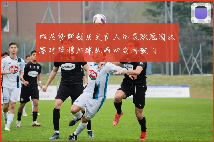 维尼修斯创历史首人纪录欧冠淘汰赛对阵穆帅球队两回合均破门