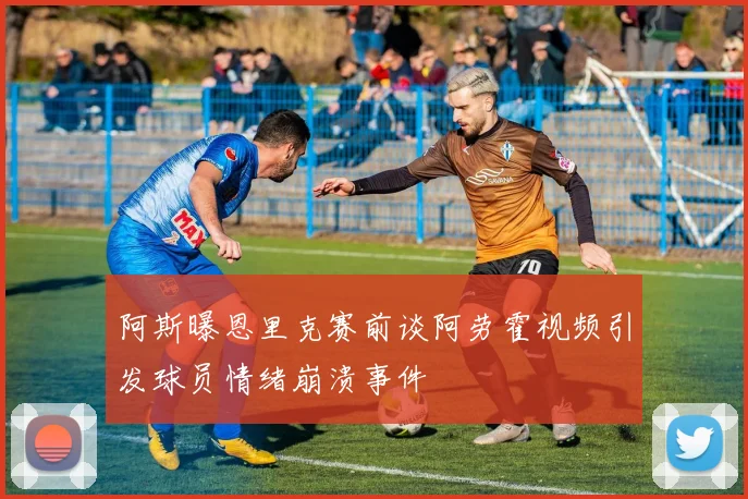 阿斯曝恩里克赛前谈阿劳霍视频引发球员情绪崩溃事件