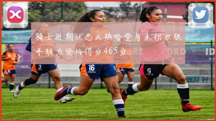 骑士近期状态火热哈登与米切尔联手助力场均得分465分