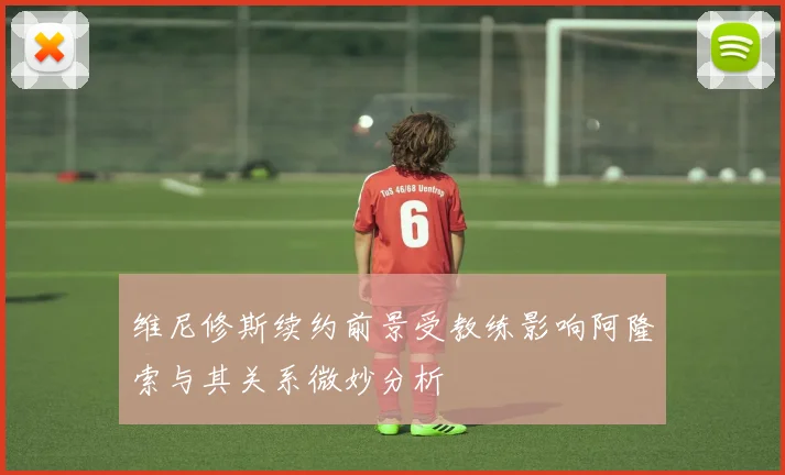 维尼修斯续约前景受教练影响阿隆索与其关系微妙分析