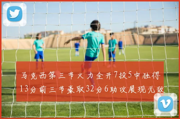 马克西第三节火力全开7投5中独得13分前三节豪取32分6助攻展现无敌续航