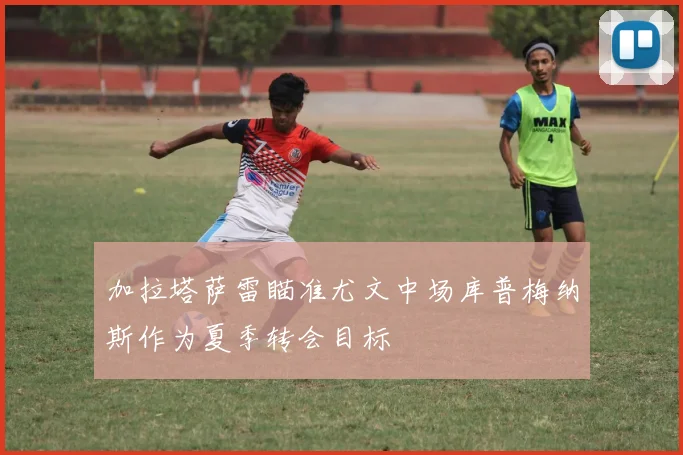 加拉塔萨雷瞄准尤文中场库普梅纳斯作为夏季转会目标