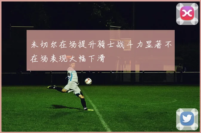 米切尔在场提升骑士战斗力显著不在场表现大幅下滑