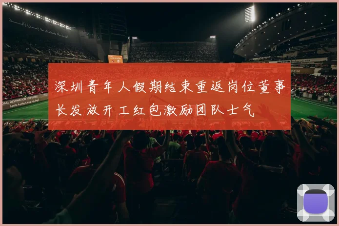 深圳青年人假期结束重返岗位董事长发放开工红包激励团队士气