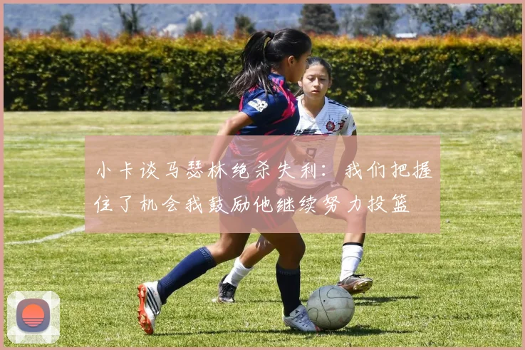 小卡谈马瑟林绝杀失利：我们把握住了机会我鼓励他继续努力投篮