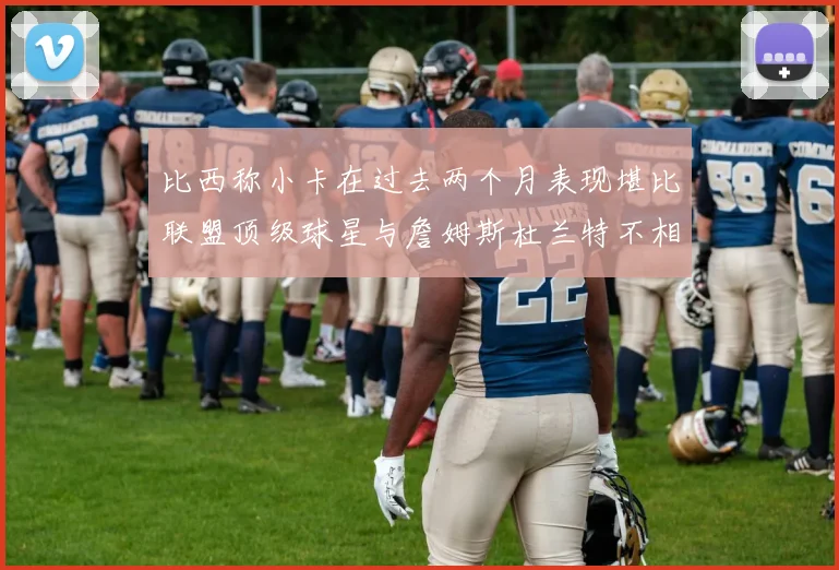 比西称小卡在过去两个月表现堪比联盟顶级球星与詹姆斯杜兰特不相上下