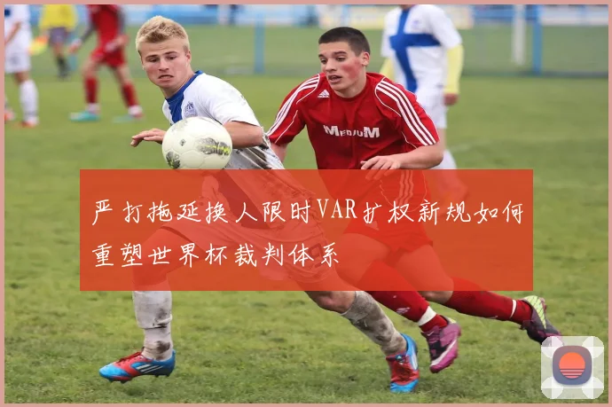 严打拖延换人限时VAR扩权新规如何重塑世界杯裁判体系