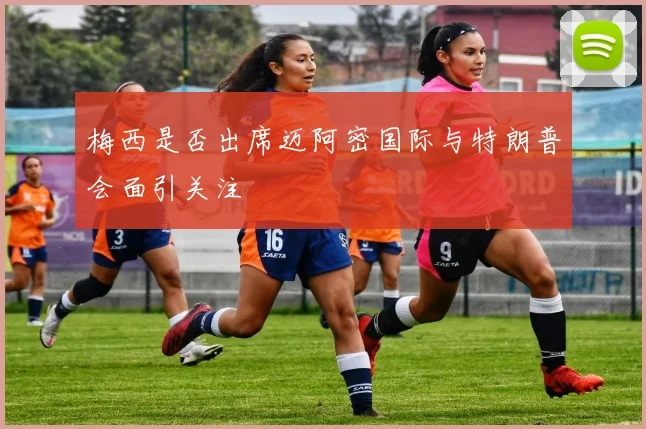 梅西是否出席迈阿密国际与特朗普会面引关注