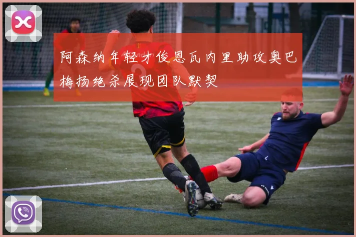 阿森纳年轻才俊恩瓦内里助攻奥巴梅扬绝杀展现团队默契
